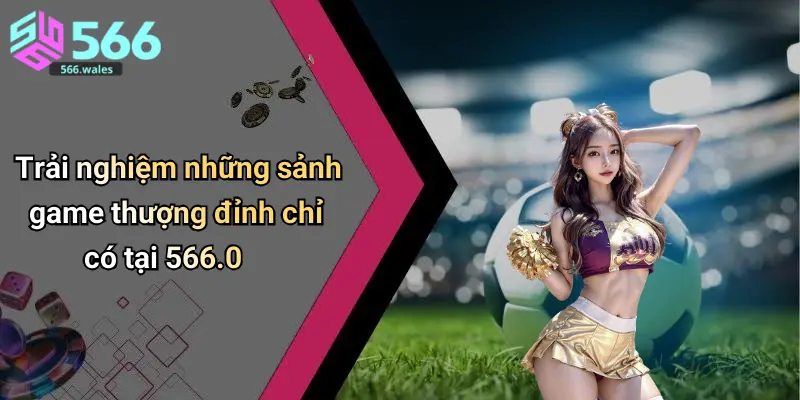 Trải nghiệm những sảnh game thượng đỉnh chỉ có tại 566